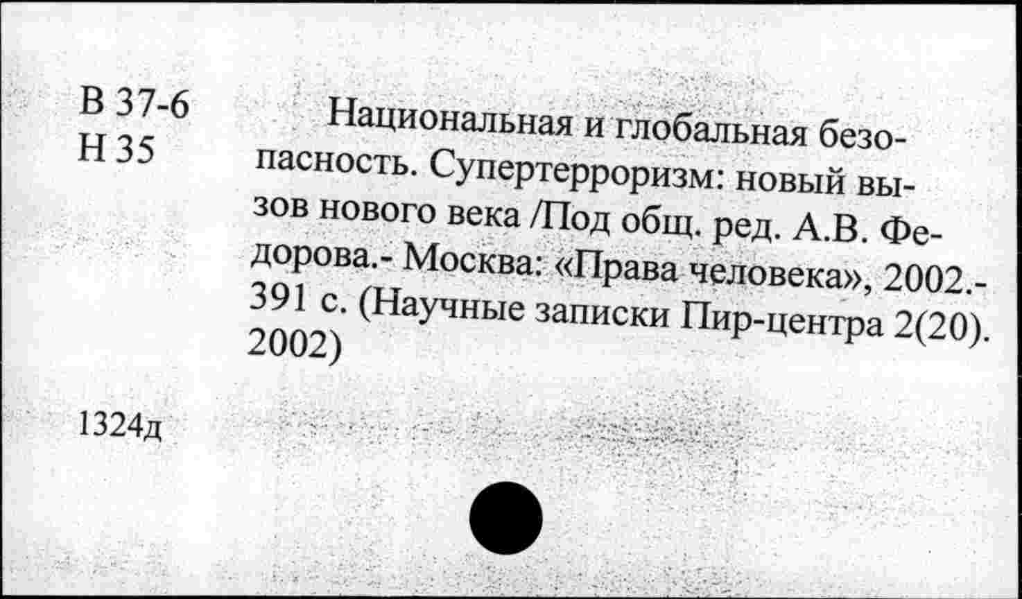 ﻿В 37-6
Н35
Национальная и глобальная безопасность. Супертерроризм: новый вызов нового века /Под общ. ред. А.В. Фе-—М°СКВа; <<ПРава человека», 2002.-9ППСП (Научные списки Пир-центра 2(20).
1324д